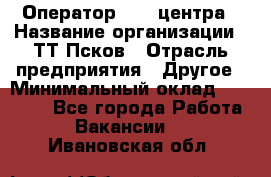 Оператор Call-центра › Название организации ­ ТТ-Псков › Отрасль предприятия ­ Другое › Минимальный оклад ­ 17 000 - Все города Работа » Вакансии   . Ивановская обл.